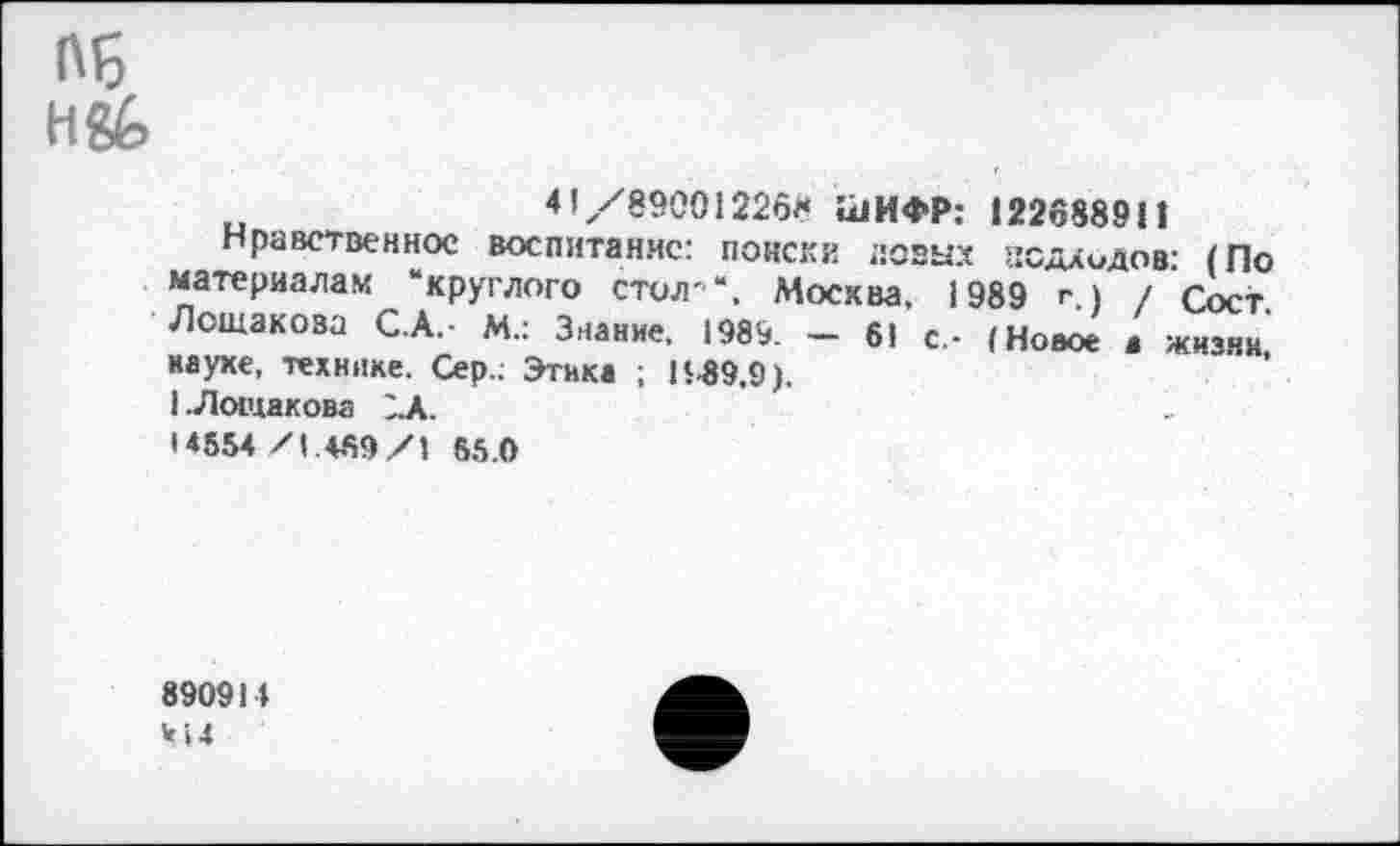 ﻿Об
Н&
41/890012268 1<1ИФР: 122688911
Нравственное воспитание: поиски новых асдлидов: (По материалам ‘круглого стол'", Москва, 1989 г) / Гост Лошакова С.А.- М.: Знание. 1989. - 61 с,- (Новое » жизни науке, технике. Сер.; Этика ; К.89,9).
1 .Лошакова 1А.
• 4554/1.469/1 65.0
890911 414